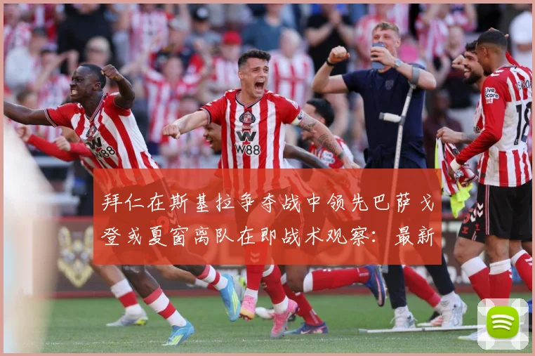 拜仁在斯基拉争夺战中领先巴萨戈登或夏窗离队在即战术观察：最新赛事动态与深度分析
