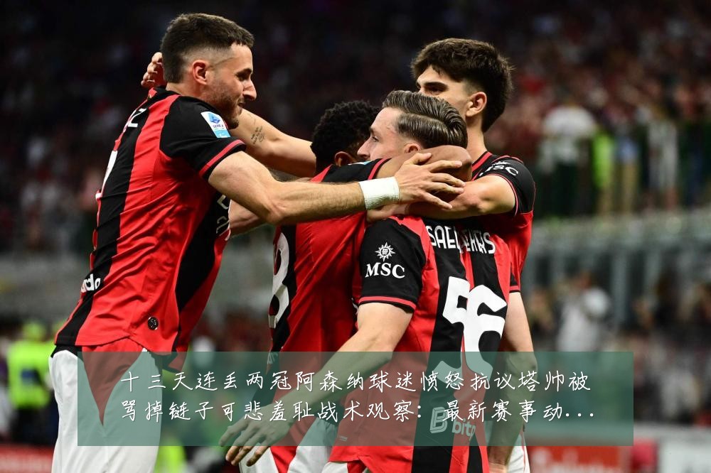 十三天连丢两冠阿森纳球迷愤怒抗议塔帅被骂掉链子可悲羞耻战术观察：最新赛事动态与深度分析